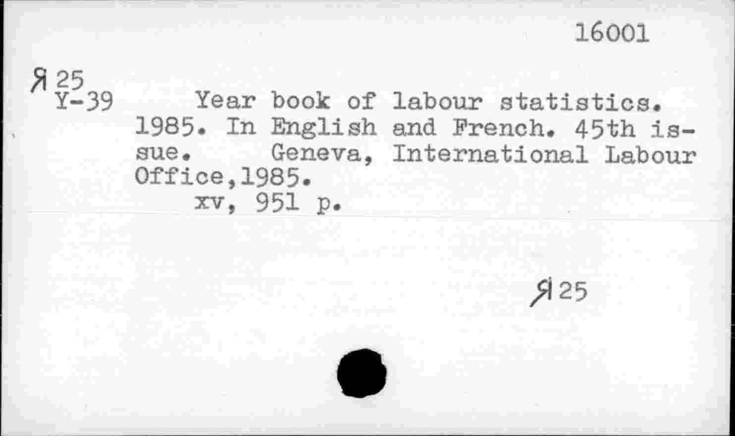 ﻿16001
ft 25
Y-39
Year book of labour statistics.
1985. In English and French. 45th issue. Geneva, International Labour Office,1985.
xv, 951 p.
/125